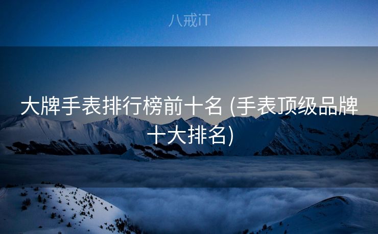 大牌手表排行榜前十名 (手表顶级品牌十大排名)