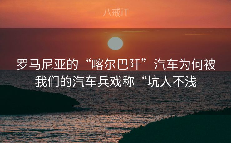 罗马尼亚的“喀尔巴阡”汽车为何被我们的汽车兵戏称“坑人不浅