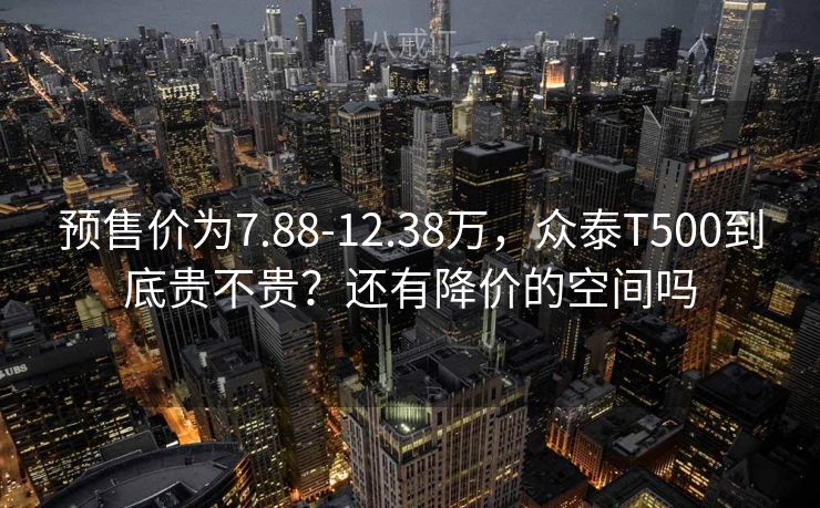 预售价为7.88-12.38万，众泰T500到底贵不贵？还有降价的空间吗