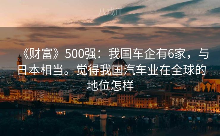 《财富》500强:我国车企有6家,与日本相当。觉得我国汽车业在全球的地位怎样 《财富》500强:我国车企有6家,与日本相当。觉得我国汽车业在全球的地位怎样