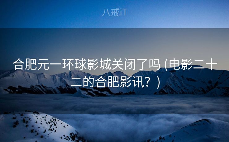 合肥元一环球影城关闭了吗 (电影二十二的合肥影讯？)