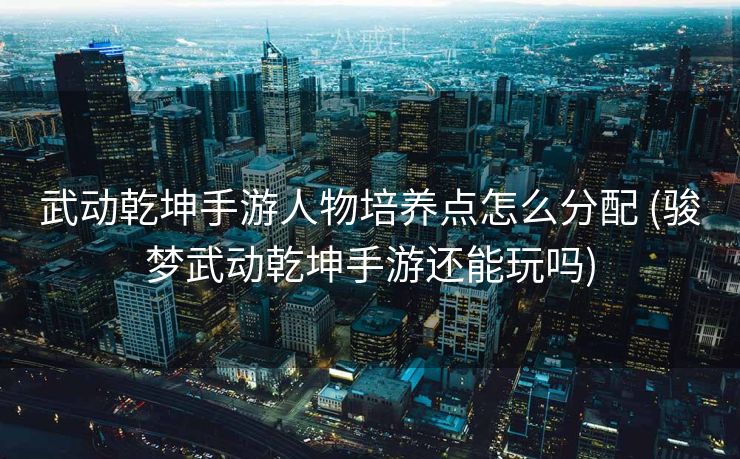 武动乾坤手游人物培养点怎么分配 (骏梦武动乾坤手游还能玩吗)