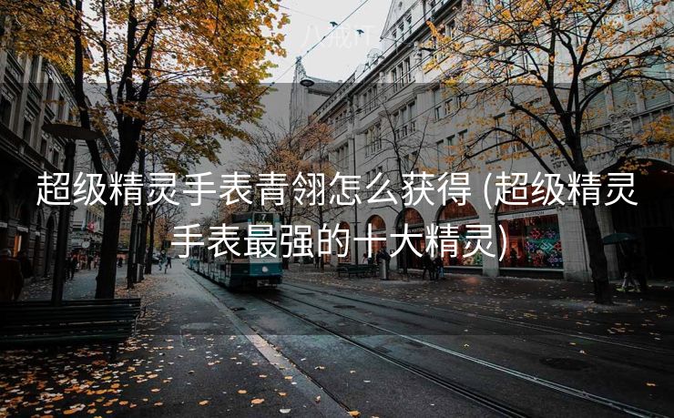 超级精灵手表青翎怎么获得 (超级精灵手表最强的十大精灵)