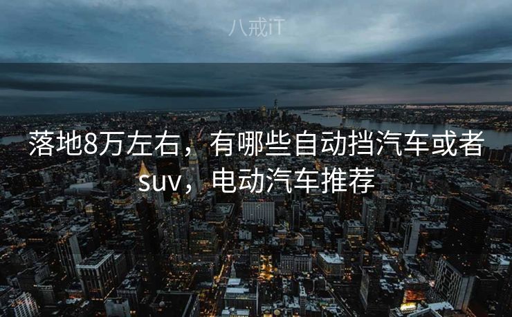 落地8万左右,有哪些自动挡汽车或者suv,电动汽车推荐 落地8万左右,有哪些自动挡汽车或者suv,电动汽车推荐