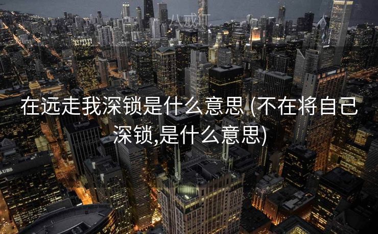 在远走我深锁是什么意思 (不在将自己深锁,是什么意思)