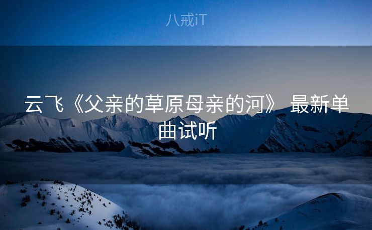 云飞《父亲的草原母亲的河》 最新单曲试听