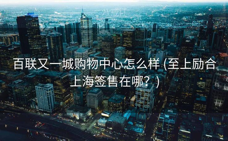 百联又一城购物中心怎么样 (至上励合上海签售在哪？)