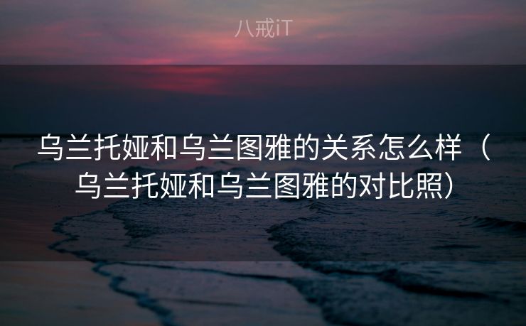 乌兰托娅和乌兰图雅的关系怎么样（乌兰托娅和乌兰图雅的对比照）