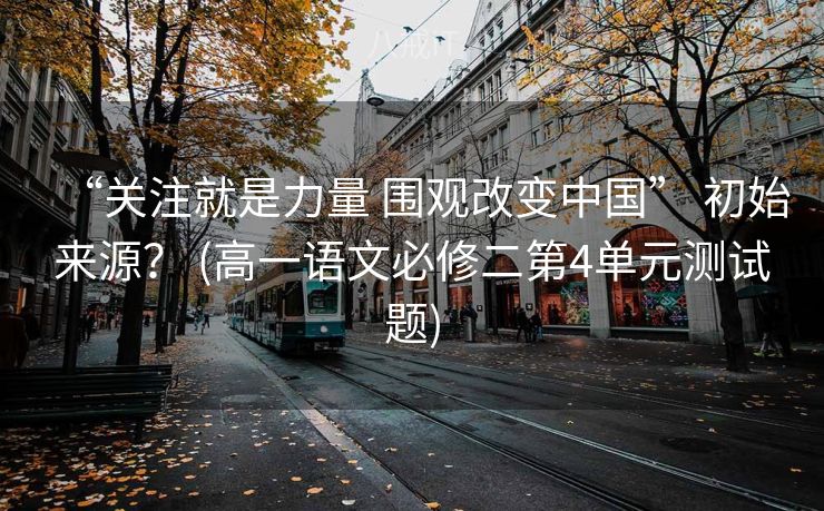 “关注就是力量 围观改变中国” 初始来源？ (高一语文必修二第4单元测试题)