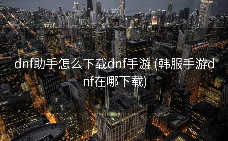dnf助手怎么下载dnf手游 (韩服手游dnf在哪下载)