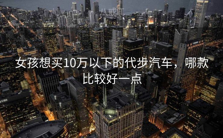 女孩想买10万以下的代步汽车，哪款比较好一点