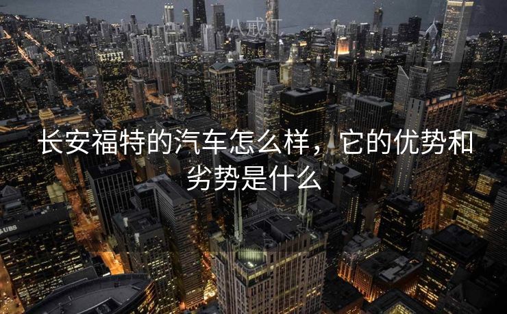 长安福特的汽车怎么样,它的优势和劣势是什么 长安福特的汽车怎么样,它的优势和劣势是什么