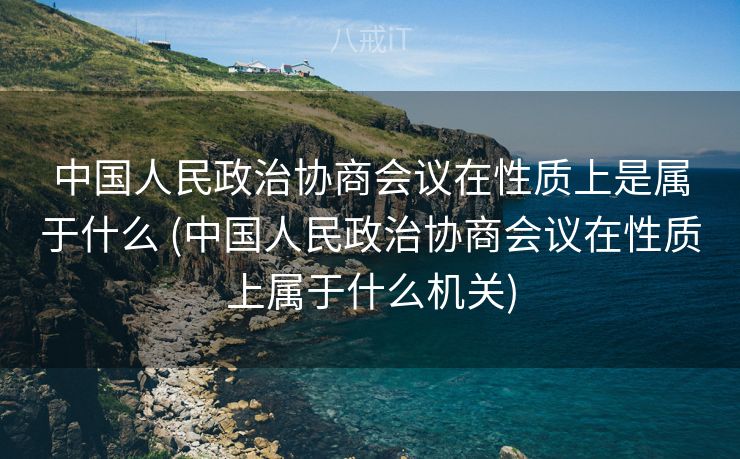 中国人民政治协商会议在性质上是属于什么 (中国人民政治协商会议在性质上属于什么机关)