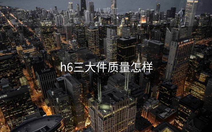 h6三大件质量怎样