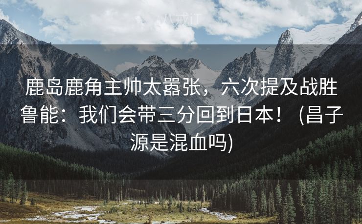 鹿岛鹿角主帅太嚣张，六次提及战胜鲁能：我们会带三分回到日本！ (昌子源是混血吗)