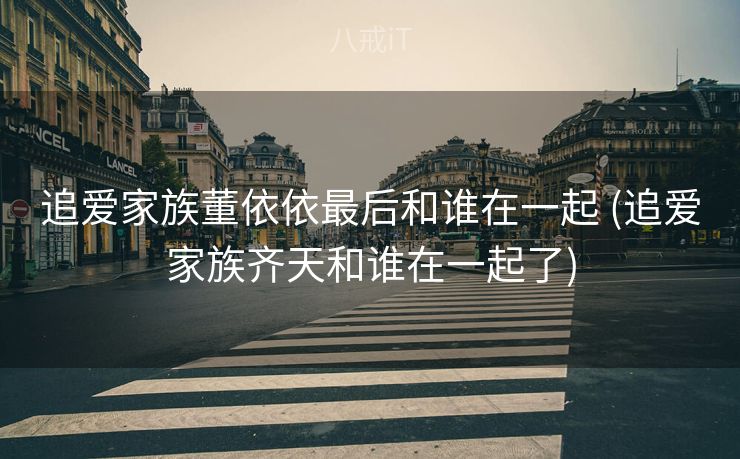 追爱家族董依依最后和谁在一起 (追爱家族齐天和谁在一起了)