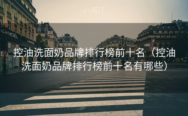 控油洗面奶品牌排行榜前十名（控油洗面奶品牌排行榜前十名有哪些）