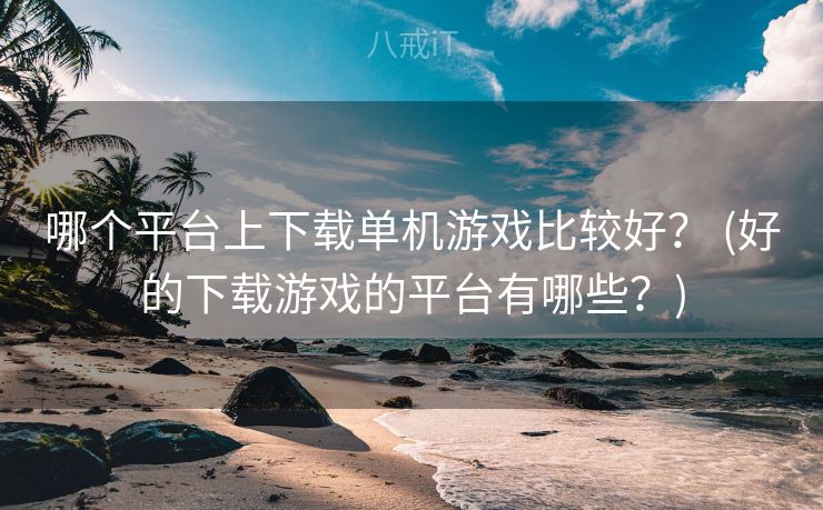 哪个平台上下载单机游戏比较好？ (好的下载游戏的平台有哪些？)