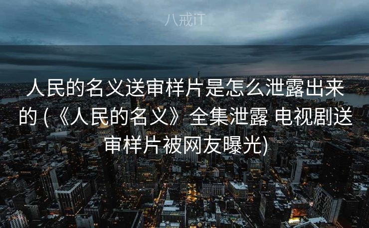 人民的名义送审样片是怎么泄露出来的 (《人民的名义》全集泄露 电视剧送审样片被网友曝光)