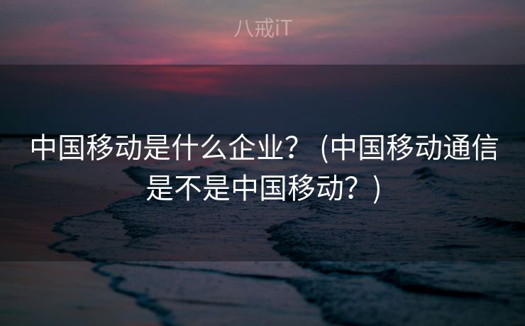 中国移动是什么企业？ (中国移动通信是不是中国移动？)