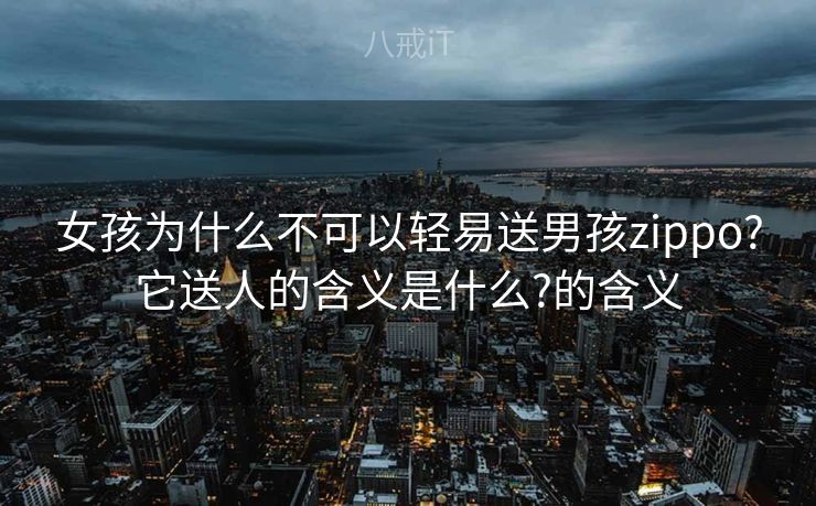 女孩为什么不可以轻易送男孩zippo?它送人的含义是什么?的含义
