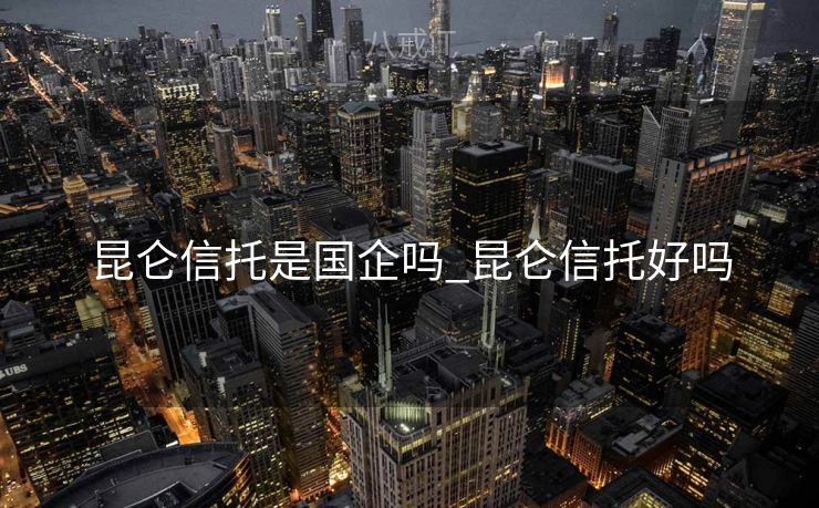 昆仑信托是国企吗_昆仑信托好吗