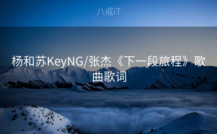 杨和苏KeyNG/张杰《下一段旅程》歌曲歌词
