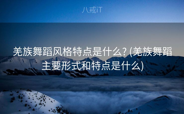 羌族舞蹈风格特点是什么? (羌族舞蹈主要形式和特点是什么)