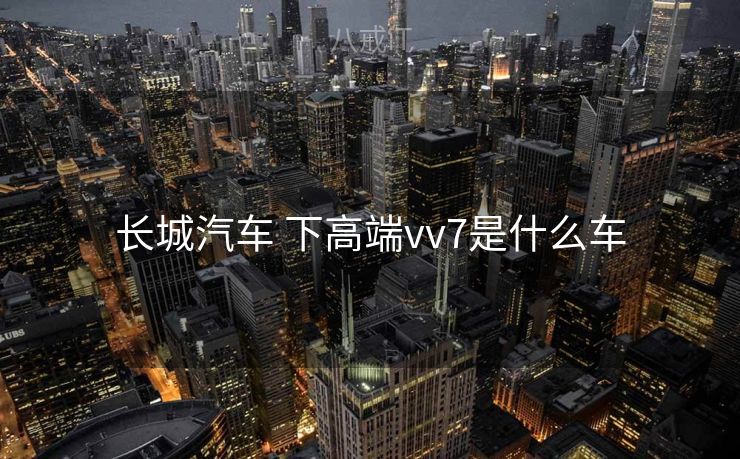 长城汽车 下高端vv7是什么车