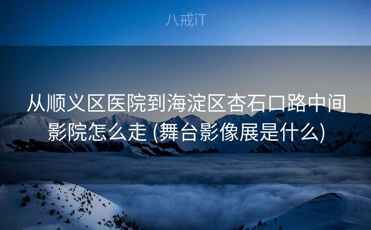 从顺义区医院到海淀区杏石口路中间影院怎么走 (舞台影像展是什么)