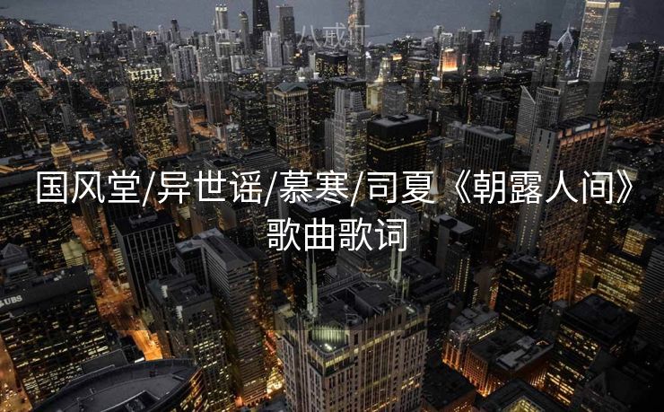 国风堂/异世谣/慕寒/司夏《朝露人间》 歌曲歌词