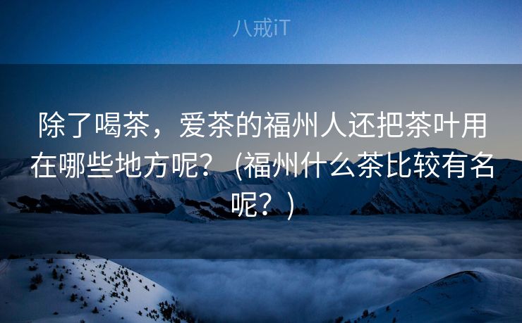 除了喝茶，爱茶的福州人还把茶叶用在哪些地方呢？ (福州什么茶比较有名呢？)