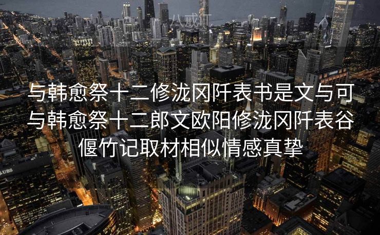 与韩愈祭十二修泷冈阡表书是文与可与韩愈祭十二郎文欧阳修泷冈阡表谷偃竹记取材相似情感真挚