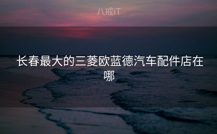  长春最大的三菱欧蓝德汽车配件店在哪