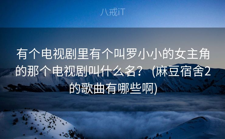 有个电视剧里有个叫罗小小的女主角的那个电视剧叫什么名？ (麻豆宿舍2的歌曲有哪些啊)