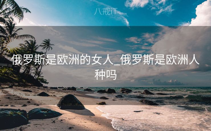俄罗斯是欧洲的女人_俄罗斯是欧洲人种吗