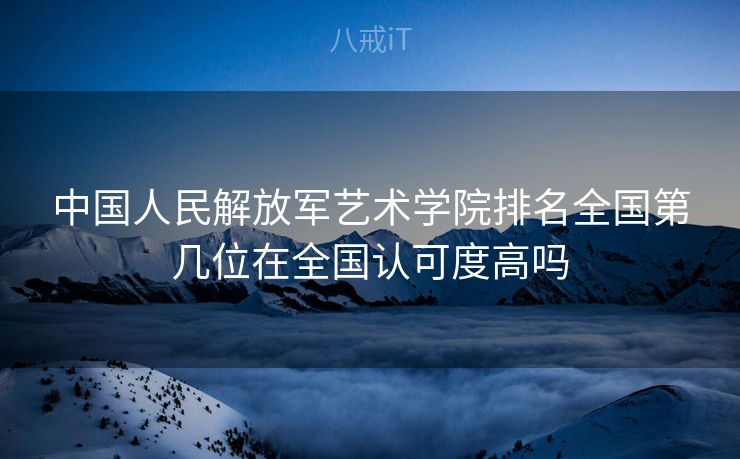 中国人民解放军艺术学院排名全国第几位在全国认可度高吗
