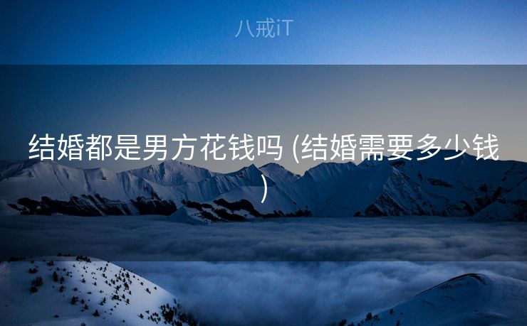 结婚都是男方花钱吗 (结婚需要多少钱)