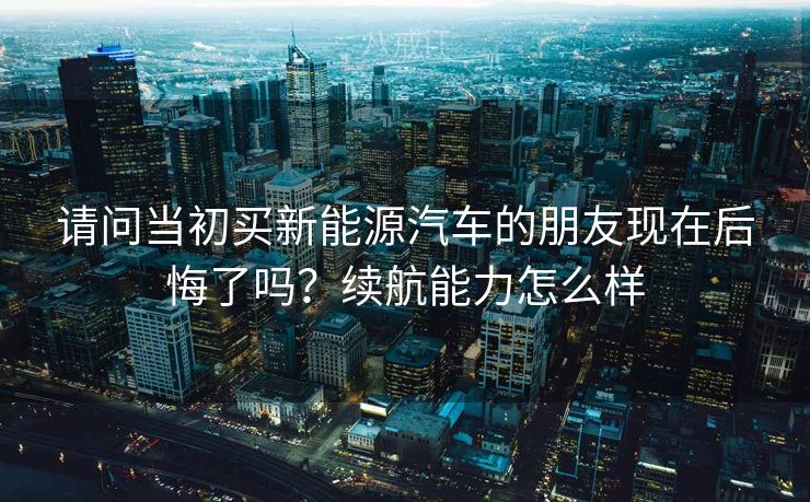 请问当初买新能源汽车的朋友现在后悔了吗？续航能力怎么样