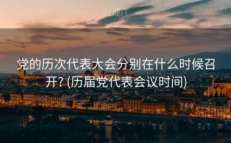 党的历次代表大会分别在什么时候召开? (历届党代表会议时间)