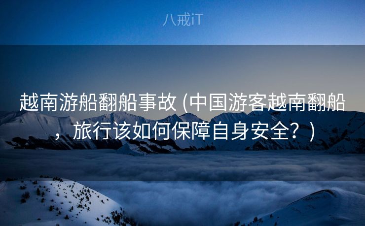 越南游船翻船事故 (中国游客越南翻船，旅行该如何保障自身安全？)