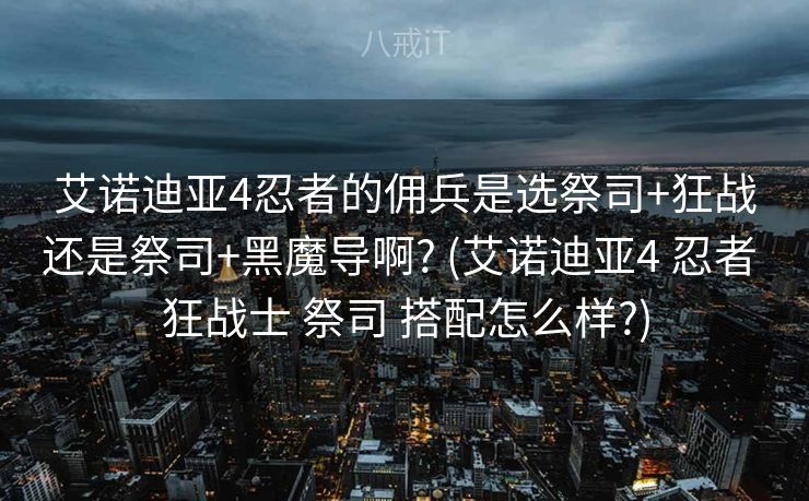 艾诺迪亚4忍者的佣兵是选祭司+狂战还是祭司+黑魔导啊? (艾诺迪亚4 忍者 狂战士 祭司 搭配怎么样?)