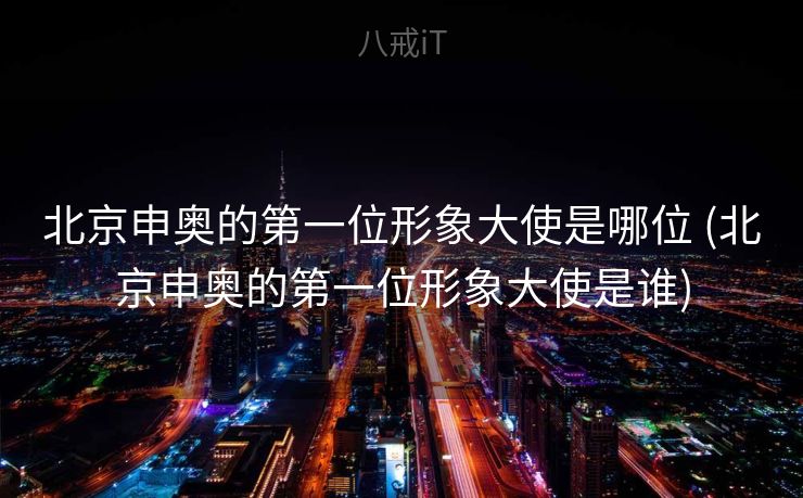 北京申奥的第一位形象大使是哪位 (北京申奥的第一位形象大使是谁)
