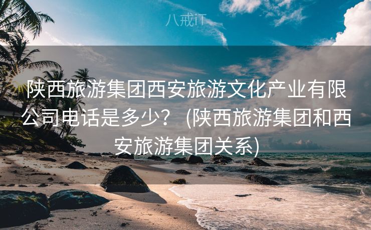 陕西旅游集团西安旅游文化产业有限公司电话是多少？ (陕西旅游集团和西安旅游集团关系)