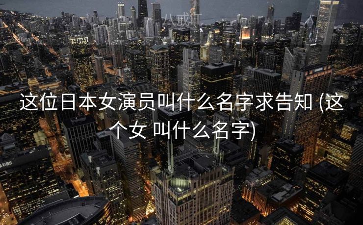 这位日本女演员叫什么名字求告知 (这个女 叫什么名字)