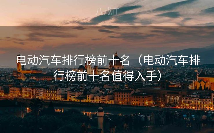 电动汽车排行榜前十名（电动汽车排行榜前十名值得入手）