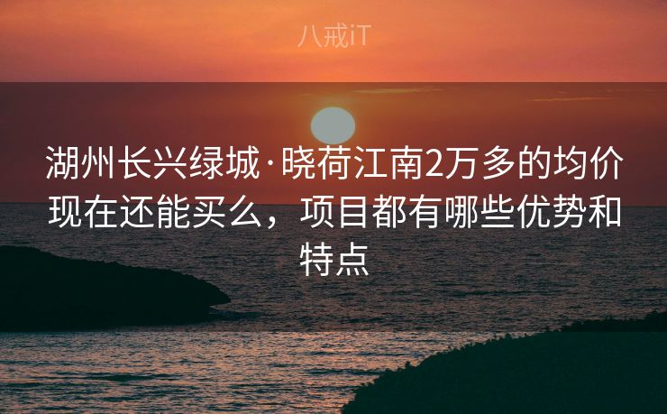 湖州长兴绿城·晓荷江南2万多的均价现在还能买么，项目都有哪些优势和特点