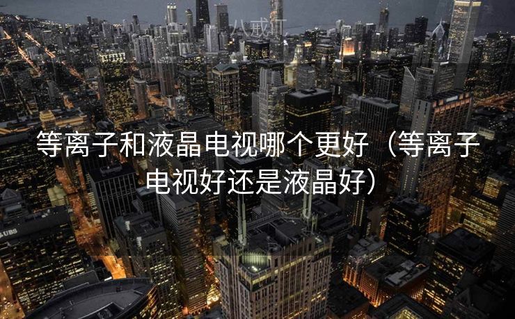 等离子和液晶电视哪个更好（等离子电视好还是液晶好）