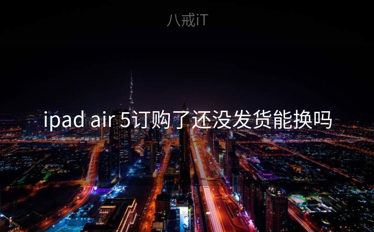 ipad air 5订购了还没发货能换吗 ipad air 5订购了还没发货能换吗