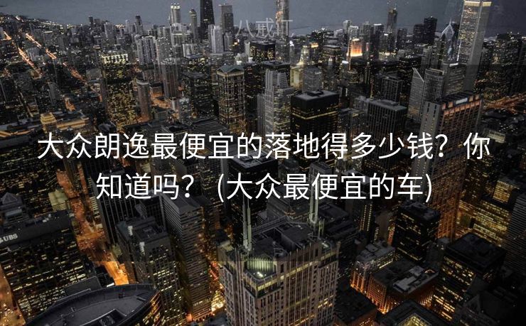 大众朗逸最便宜的落地得多少钱？你知道吗？ (大众最便宜的车)